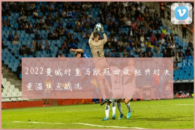 2022曼城对皇马欧冠回放 经典对决重温焦点战况